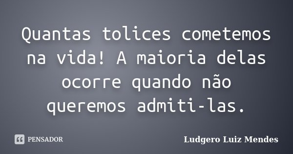 Quantas tolices cometemos na vida! A maioria delas ocorre quando não queremos admiti-las.... Frase de Ludgero Luiz Mendes.