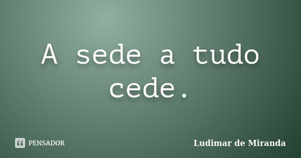 A sede a tudo cede.... Frase de Ludimar de Miranda.