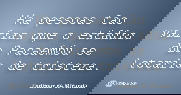 Há pessoas tão vazias que o estádio do Pacaembú se lotaria de tristeza.... Frase de Ludimar de Miranda.