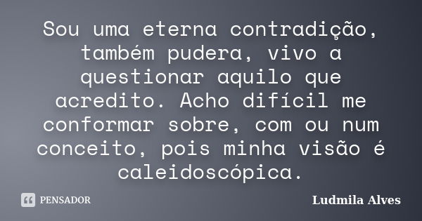 Sou uma eterna contradição, também pudera, vivo a questionar aquilo que acredito. Acho difícil me conformar sobre, com ou num conceito, pois minha visão é calei... Frase de Ludmila Alves.