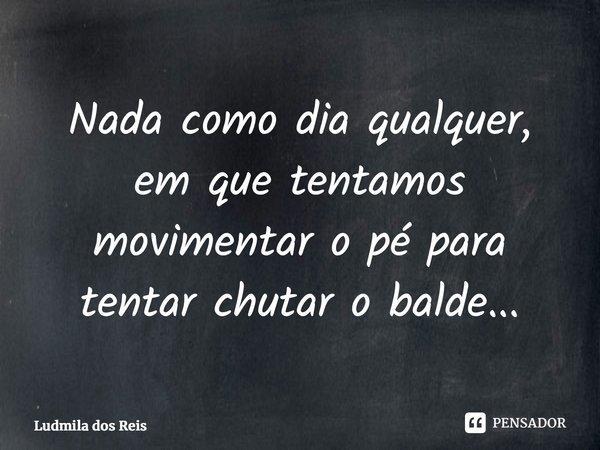 ⁠Nada como dia qualquer, em que tentamos movimentar o pé para tentar chutar o balde...... Frase de Ludmila dos Reis.