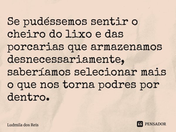 ⁠Se pudéssemos sentir o cheiro do lixo e das porcarias que armazenamos desnecessariamente, saberíamos selecionar mais o que nos torna podres por dentro.... Frase de Ludmila dos Reis.