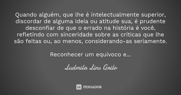 Quando alguém, que lhe é intelectualmente superior, discordar de alguma ideia ou atitude sua, é prudente desconfiar de que o errado na história é você, refletin... Frase de Ludmila Lins Grilo.