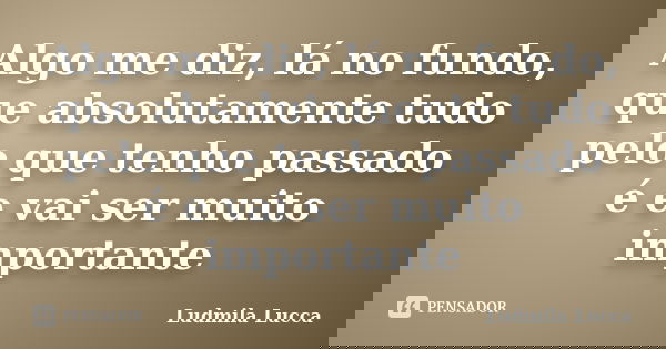 Algo me diz, lá no fundo, que absolutamente tudo pelo que tenho passado é e vai ser muito importante... Frase de Ludmila Lucca.