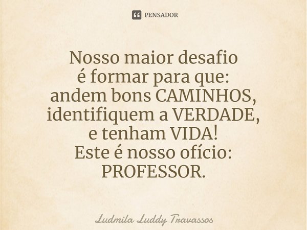 ⁠Nosso maior desafio
é formar para que:
andem bons CAMINHOS,
identifiquem a VERDADE,
e tenham VIDA!
Este é nosso ofício:
PROFESSOR.... Frase de Ludmila Luddy Travassos.