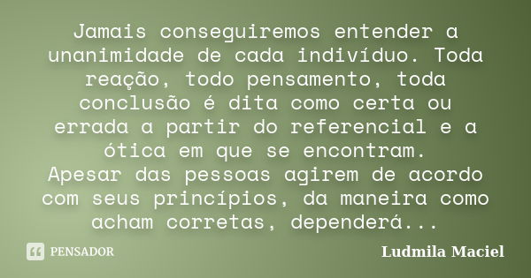 Jamais conseguiremos entender a unanimidade de cada indivíduo. Toda reação, todo pensamento, toda conclusão é dita como certa ou errada a partir do referencial ... Frase de Ludmila Maciel.