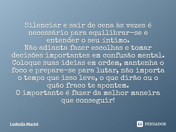 Silenciar e sair de cena às vezes é necessário para equilibrar-se e entender o seu íntimo. Não adianta fazer escolhas e tomar decisões importantes em confusão m... Frase de Ludmila Maciel.