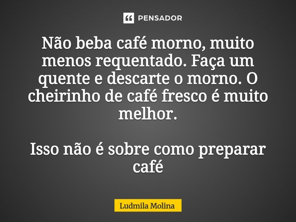 ⁠Não beba café morno, muito menos requentado. Faça um quente e descarte o morno. O cheirinho de café fresco é muito melhor. Isso não é sobre como preparar café... Frase de Ludmila Molina.