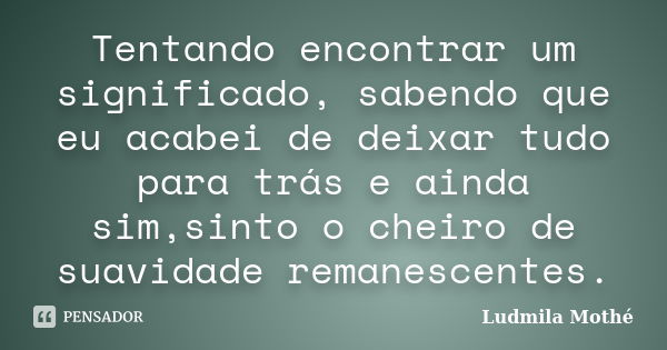 Tentando encontrar um significado, sabendo que eu acabei de deixar tudo para trás e ainda sim,sinto o cheiro de suavidade remanescentes.... Frase de Ludmila Mothé.