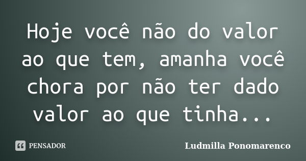 Hoje você não do valor ao que tem, amanha você chora por não ter dado valor ao que tinha...... Frase de Ludmilla Ponomarenco.