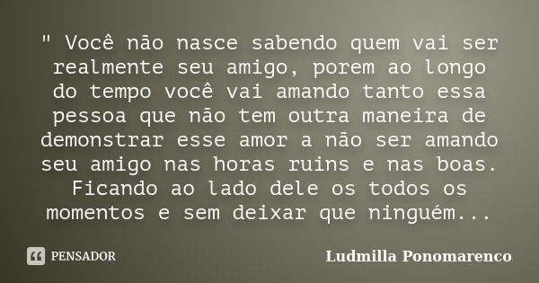 " Você não nasce sabendo quem vai ser realmente seu amigo, porem ao longo do tempo você vai amando tanto essa pessoa que não tem outra maneira de demonstra... Frase de Ludmilla Ponomarenco.