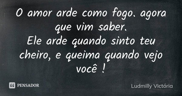 O amor arde como fogo. agora que vim saber. Ele arde quando sinto teu cheiro, e queima quando vejo você !... Frase de Ludmilly Victória.