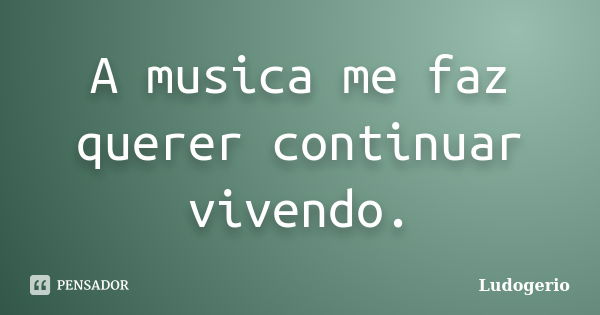 A musica me faz querer continuar vivendo.... Frase de Ludogerio.