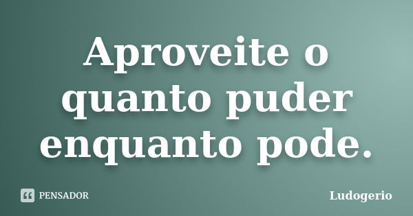 Aproveite o quanto puder enquanto pode.... Frase de Ludogerio.