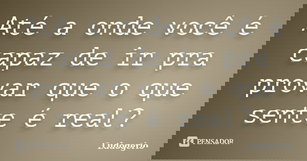 Até a onde você é capaz de ir pra provar que o que sente é real?... Frase de Ludogerio.
