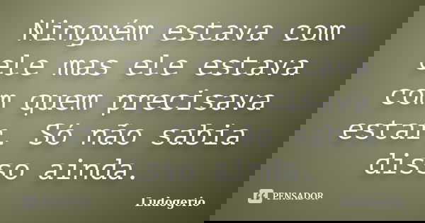Ninguém estava com ele mas ele estava com quem precisava estar. Só não sabia disso ainda.... Frase de Ludogerio.