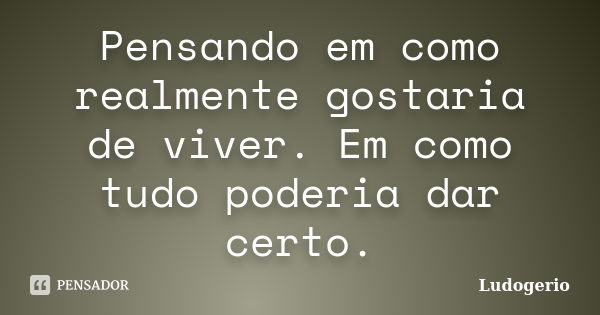 Pensando em como realmente gostaria de viver. Em como tudo poderia dar certo.... Frase de Ludogerio.