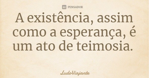 A existência, assim como a esperança, é um ato de teimosia.... Frase de LudoViajante.