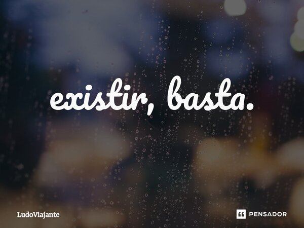 ⁠Existir, basta.... Frase de LudoViajante.