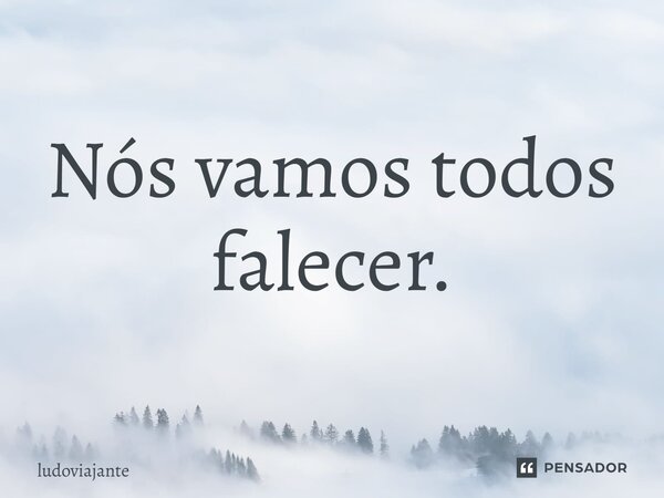 ⁠Nós vamos todos falecer.... Frase de LudoViajante.