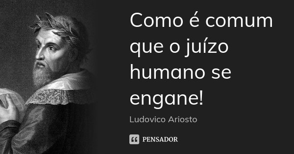 Como é comum que o juízo humano se engane!... Frase de Ludovico Ariosto.