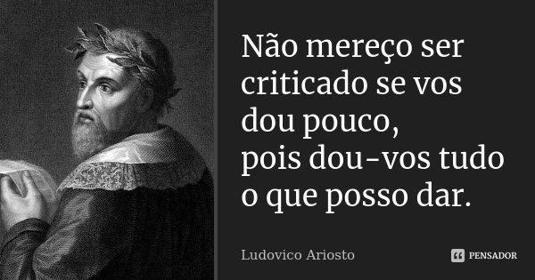 Não mereço ser criticado se vos dou pouco, pois dou-vos tudo o que posso dar.... Frase de Ludovico Ariosto.