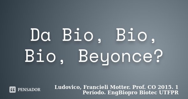Da Bio, Bio, Bio, Beyonce?... Frase de Ludovico, Francieli Motter. Prof. CO 2015. 1 Período. EngBiopro Biotec UTFPR.