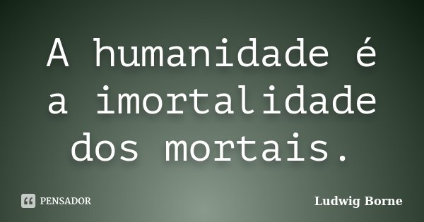 A humanidade é a imortalidade dos mortais.... Frase de Ludwig Borne.