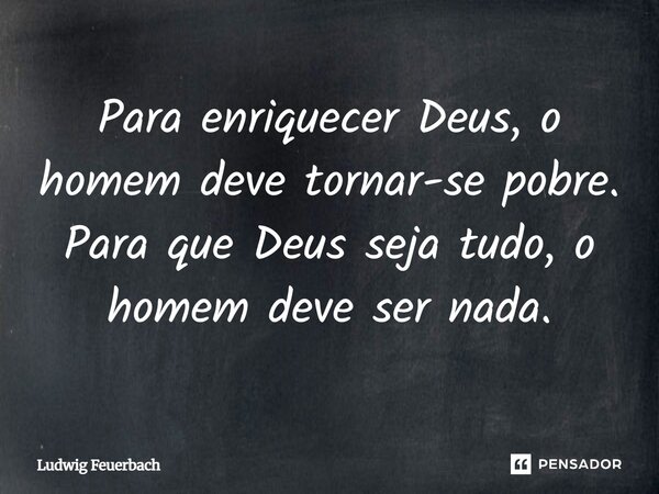 Para enriquecer Deus, o homem deve tornar-se pobre. Para que Deus seja tudo, o homem deve ser nada.... Frase de Ludwig Feuerbach.