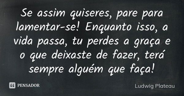 Se assim quiseres, pare para lamentar-se! Enquanto isso, a vida passa, tu perdes a graça e o que deixaste de fazer, terá sempre alguém que faça!... Frase de Ludwig Plateau.