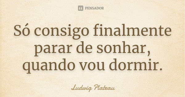 Só consigo finalmente parar de sonhar, quando vou dormir.... Frase de Ludwig Plateau.