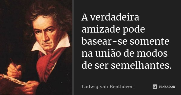 A verdadeira amizade pode basear-se somente na união de modos de ser semelhantes.... Frase de Ludwig van Beethoven.