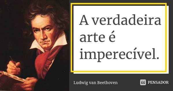 A verdadeira arte é imperecível.... Frase de Ludwig van Beethoven.