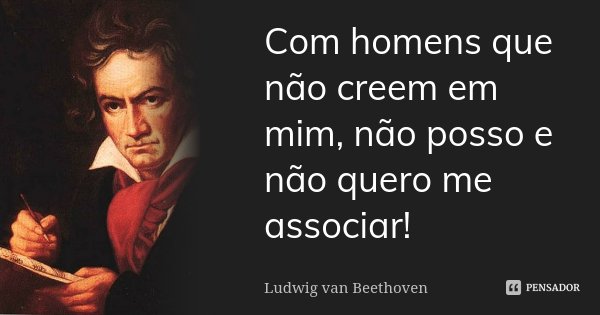 Com homens que não creem em mim, não posso e não quero me associar!... Frase de Ludwig van Beethoven.
