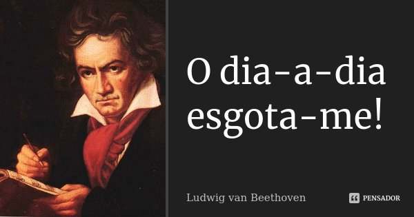 O dia-a-dia esgota-me!... Frase de Ludwig van Beethoven.
