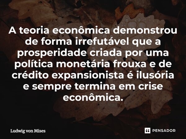 ⁠A teoria econômica demonstrou de forma irrefutável que a prosperidade criada por uma política monetária frouxa e de crédito expansionista é ilusória e sempre t... Frase de Ludwig von Mises.
