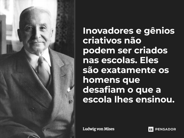 ⁠Inovadores e gênios criativos não podem ser criados nas escolas. Eles são exatamente os homens que desafiam o que a escola lhes ensinou.... Frase de Ludwig von Mises.