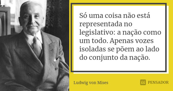 Só uma coisa não está representada no legislativo: a nação como um todo. Apenas vozes isoladas se põem ao lado do conjunto da nação.... Frase de Ludwig von Mises.