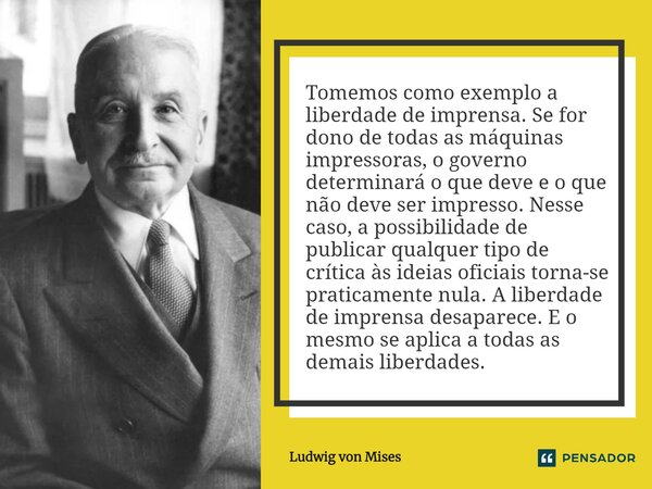 ⁠Tomemos como exemplo a liberdade de imprensa. Se for dono de todas as máquinas impressoras, o governo determinará o que deve e o que não deve ser impresso. Nes... Frase de Ludwig von Mises.