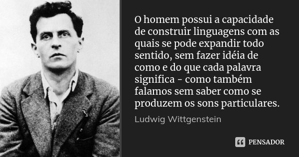 O homem possui a capacidade de construir linguagens com as quais se pode expandir todo sentido, sem fazer idéia de como e do que cada palavra significa - como t... Frase de Ludwig Wittgenstein.