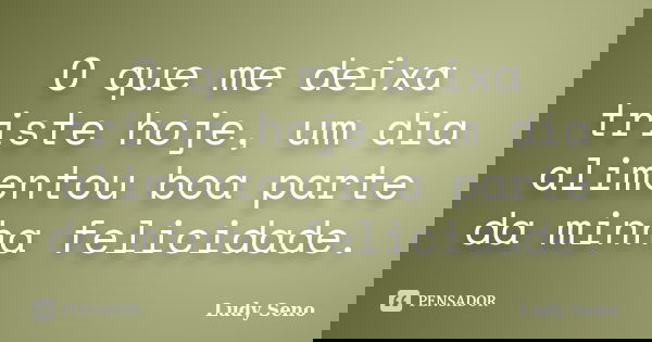 O que me deixa triste hoje, um dia alimentou boa parte da minha felicidade.... Frase de Ludy Seno.