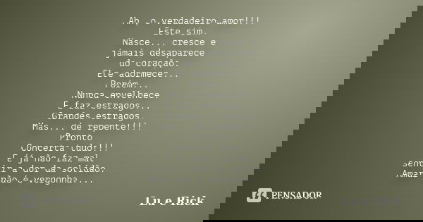 Ah, o verdadeiro amor!!! Este sim. Nasce... cresce e jamais desaparece do coração. Ele adormece... Porém... Nunca envelhece. E faz estragos... Grandes estragos.... Frase de Lu e Rick.