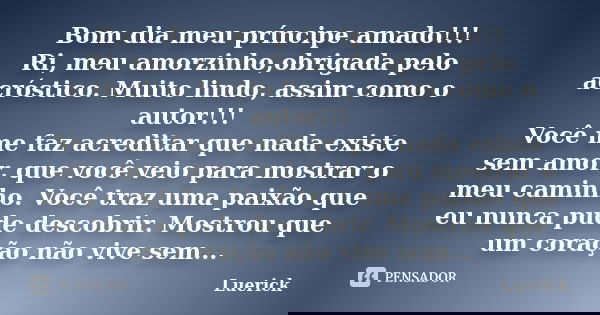 Bom dia meu príncipe amado!!! Ri, meu amorzinho,obrigada pelo acróstico. Muito lindo, assim como o autor!!! Você me faz acreditar que nada existe sem amor, que ... Frase de Luerick.