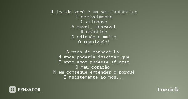 R icardo você é um ser fantástico I ncrivelmente C arinhoso A mável, adorável R omântico D edicado e muito O rganizado! A ntes de conhecê-lo N unca poderia imag... Frase de Luerick.