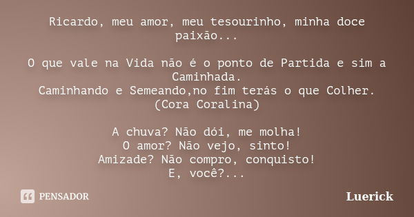 Ricardo, meu amor, meu tesourinho, minha doce paixão... O que vale na Vida não é o ponto de Partida e sim a Caminhada. Caminhando e Semeando,no fim terás o que ... Frase de Luerick.