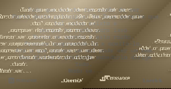 Tudo que existe tem razão de ser. Parta deste princípio: Se Deus permite que tal coisa exista é porque há razão para isso. Nunca se oponha a esta razão. Procure... Frase de Luerick.