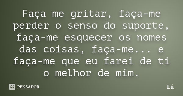 Faça me gritar, faça-me perder o senso do suporte, faça-me esquecer os nomes das coisas, faça-me... e faça-me que eu farei de ti o melhor de mim.... Frase de Lu.