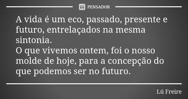 A vida é um eco, passado, presente e futuro, entrelaçados na mesma sintonia. O que vivemos ontem, foi o nosso molde de hoje, para a concepção do que podemos ser... Frase de Lú Freire.