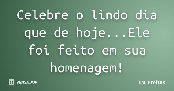 Celebre o lindo dia que de hoje...Ele foi feito em sua homenagem!... Frase de Lu Freitas.