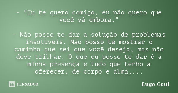 - "Eu te quero comigo, eu não quero que você vá embora." - Não posso te dar a solução de problemas insolúveis. Não posso te mostrar o caminho que sei ... Frase de Lugo Gaul.